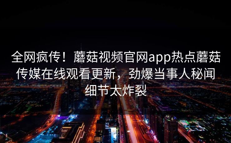 全网疯传！蘑菇视频官网app热点蘑菇传媒在线观看更新，劲爆当事人秘闻细节太炸裂