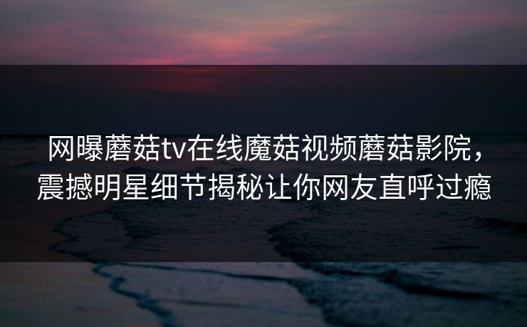 网曝蘑菇tv在线魔菇视频蘑菇影院，震撼明星细节揭秘让你网友直呼过瘾