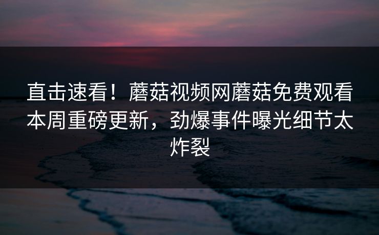 直击速看！蘑菇视频网蘑菇免费观看本周重磅更新，劲爆事件曝光细节太炸裂