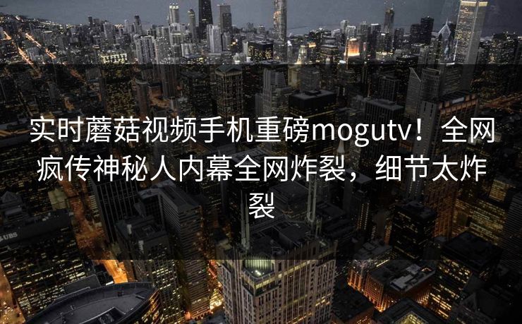 实时蘑菇视频手机重磅mogutv！全网疯传神秘人内幕全网炸裂，细节太炸裂