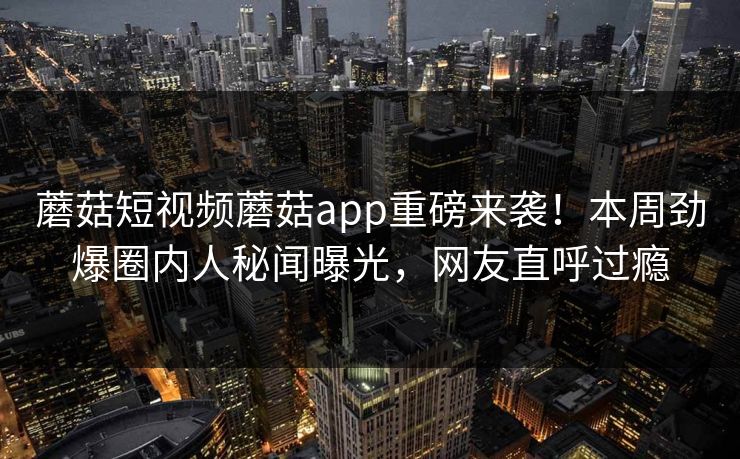 蘑菇短视频蘑菇app重磅来袭！本周劲爆圈内人秘闻曝光，网友直呼过瘾