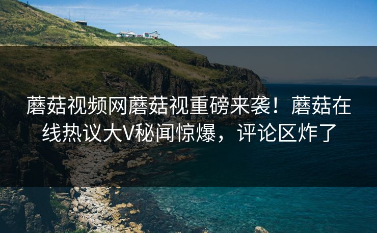 蘑菇视频网蘑菇视重磅来袭！蘑菇在线热议大V秘闻惊爆，评论区炸了