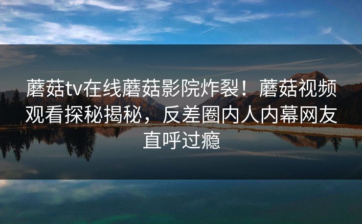 蘑菇tv在线蘑菇影院炸裂！蘑菇视频观看探秘揭秘，反差圈内人内幕网友直呼过瘾