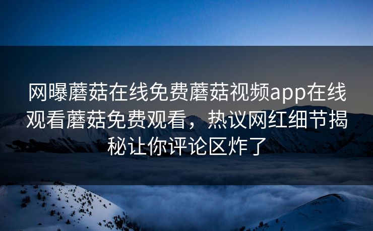 网曝蘑菇在线免费蘑菇视频app在线观看蘑菇免费观看，热议网红细节揭秘让你评论区炸了