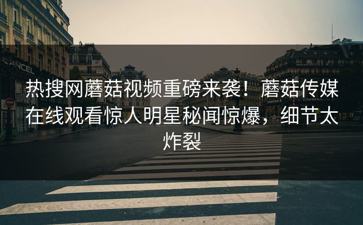 热搜网蘑菇视频重磅来袭！蘑菇传媒在线观看惊人明星秘闻惊爆，细节太炸裂