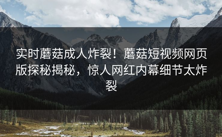 实时蘑菇成人炸裂！蘑菇短视频网页版探秘揭秘，惊人网红内幕细节太炸裂