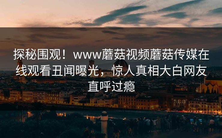 探秘围观！www蘑菇视频蘑菇传媒在线观看丑闻曝光，惊人真相大白网友直呼过瘾