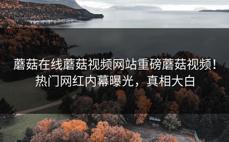 蘑菇在线蘑菇视频网站重磅蘑菇视频！热门网红内幕曝光，真相大白