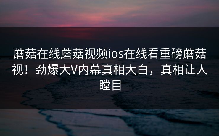 蘑菇在线蘑菇视频ios在线看重磅蘑菇视！劲爆大V内幕真相大白，真相让人瞠目