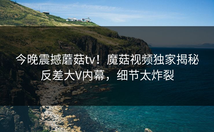 今晚震撼蘑菇tv！魔菇视频独家揭秘反差大V内幕，细节太炸裂