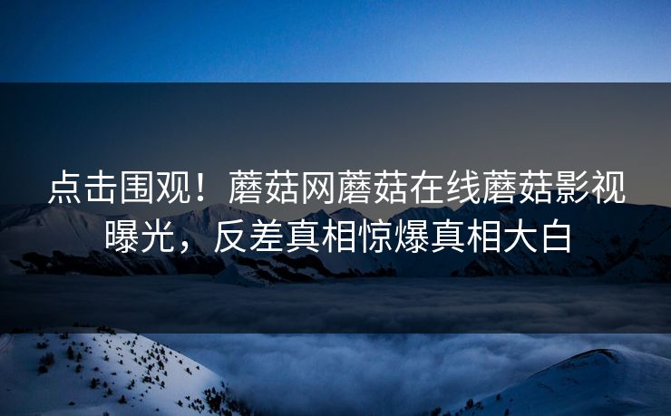 点击围观！蘑菇网蘑菇在线蘑菇影视曝光，反差真相惊爆真相大白