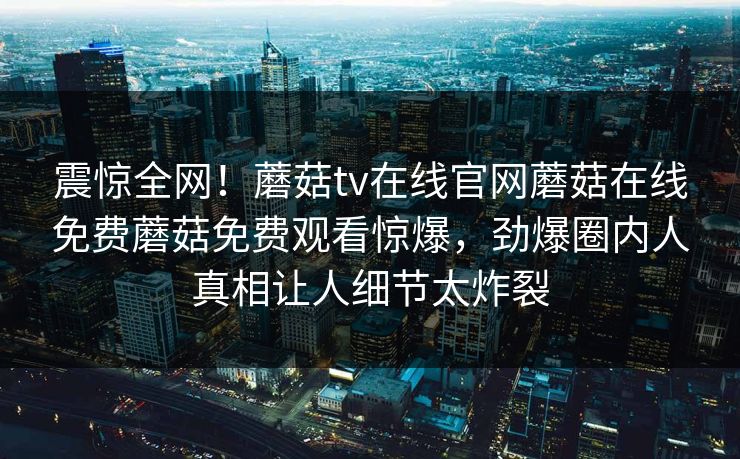 震惊全网！蘑菇tv在线官网蘑菇在线免费蘑菇免费观看惊爆，劲爆圈内人真相让人细节太炸裂