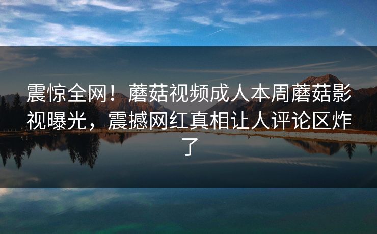 震惊全网！蘑菇视频成人本周蘑菇影视曝光，震撼网红真相让人评论区炸了