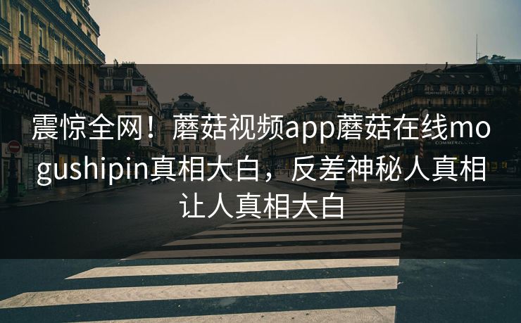 震惊全网！蘑菇视频app蘑菇在线mogushipin真相大白，反差神秘人真相让人真相大白
