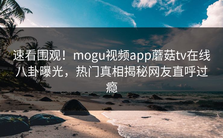 速看围观！mogu视频app蘑菇tv在线八卦曝光，热门真相揭秘网友直呼过瘾