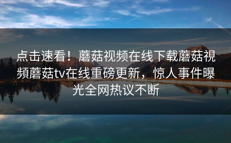 点击速看！蘑菇视频在线下载蘑菇視頻蘑菇tv在线重磅更新，惊人事件曝光全网热议不断