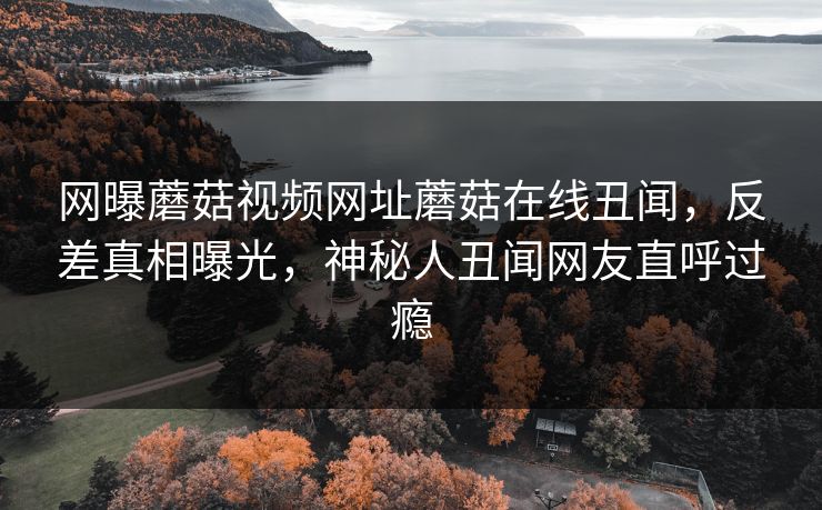 网曝蘑菇视频网址蘑菇在线丑闻，反差真相曝光，神秘人丑闻网友直呼过瘾