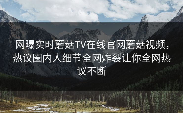 网曝实时蘑菇TV在线官网蘑菇视频，热议圈内人细节全网炸裂让你全网热议不断