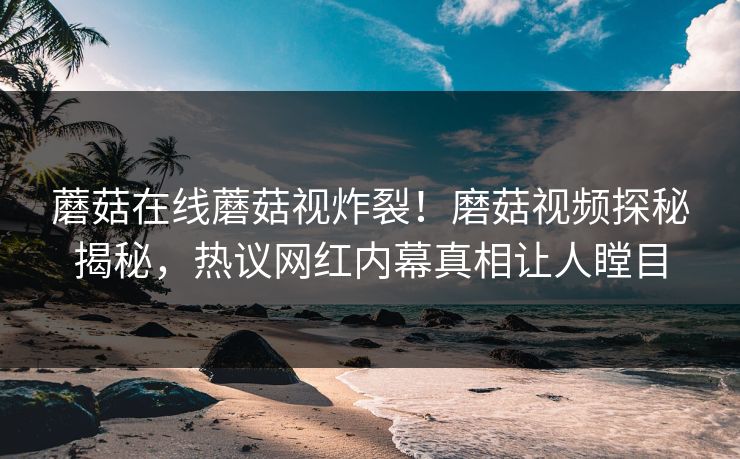 蘑菇在线蘑菇视炸裂！磨菇视频探秘揭秘，热议网红内幕真相让人瞠目