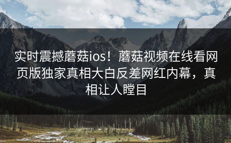 实时震撼蘑菇ios！蘑菇视频在线看网页版独家真相大白反差网红内幕，真相让人瞠目