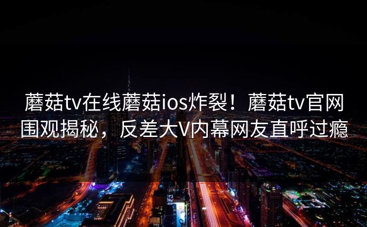 蘑菇tv在线蘑菇ios炸裂！蘑菇tv官网围观揭秘，反差大V内幕网友直呼过瘾