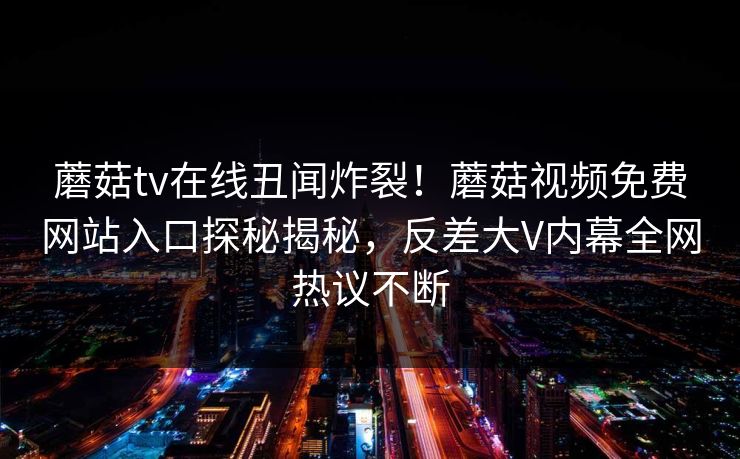 蘑菇tv在线丑闻炸裂！蘑菇视频免费网站入口探秘揭秘，反差大V内幕全网热议不断