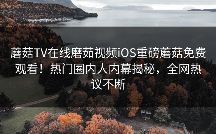 蘑菇TV在线磨茹视频iOS重磅蘑菇免费观看！热门圈内人内幕揭秘，全网热议不断