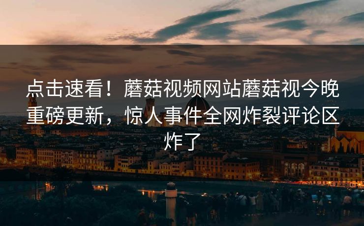 点击速看！蘑菇视频网站蘑菇视今晚重磅更新，惊人事件全网炸裂评论区炸了