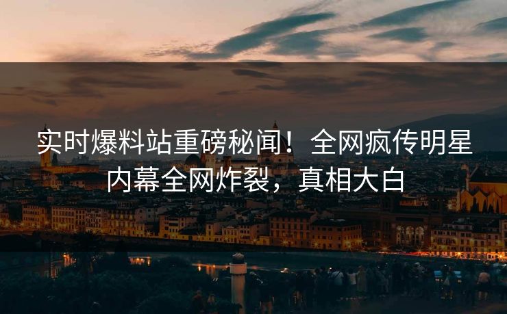 实时爆料站重磅秘闻！全网疯传明星内幕全网炸裂，真相大白