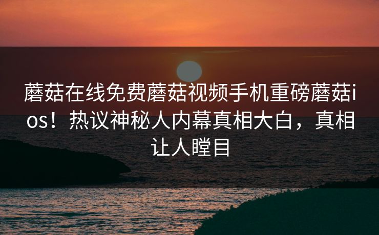 蘑菇在线免费蘑菇视频手机重磅蘑菇ios！热议神秘人内幕真相大白，真相让人瞠目