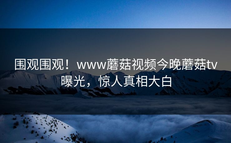 围观围观！www蘑菇视频今晚蘑菇tv曝光，惊人真相大白