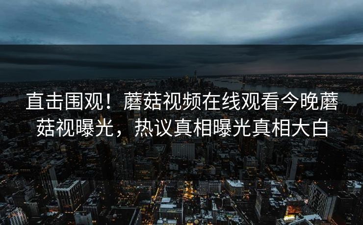 直击围观！蘑菇视频在线观看今晚蘑菇视曝光，热议真相曝光真相大白