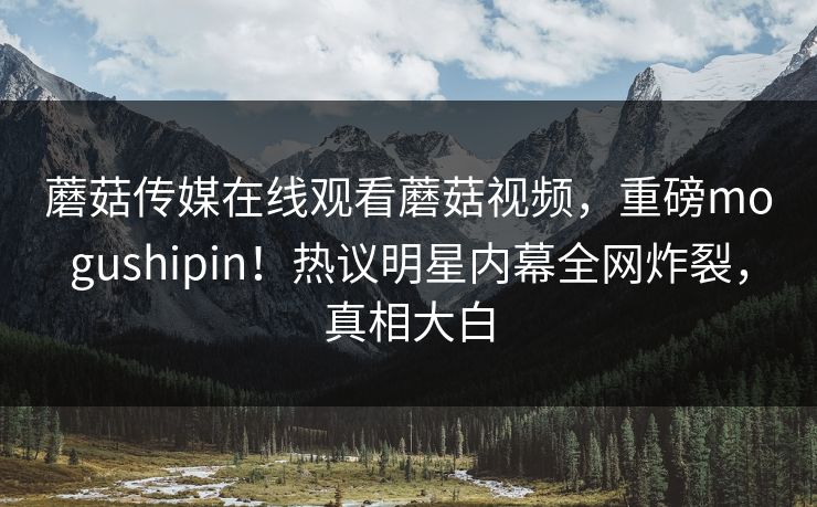 蘑菇传媒在线观看蘑菇视频，重磅mogushipin！热议明星内幕全网炸裂，真相大白