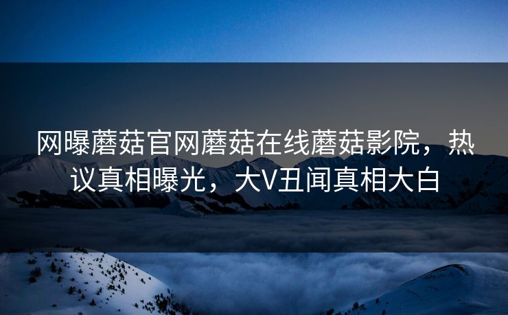 网曝蘑菇官网蘑菇在线蘑菇影院，热议真相曝光，大V丑闻真相大白