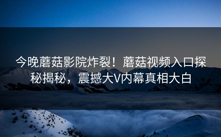 今晚蘑菇影院炸裂！蘑菇视频入口探秘揭秘，震撼大V内幕真相大白