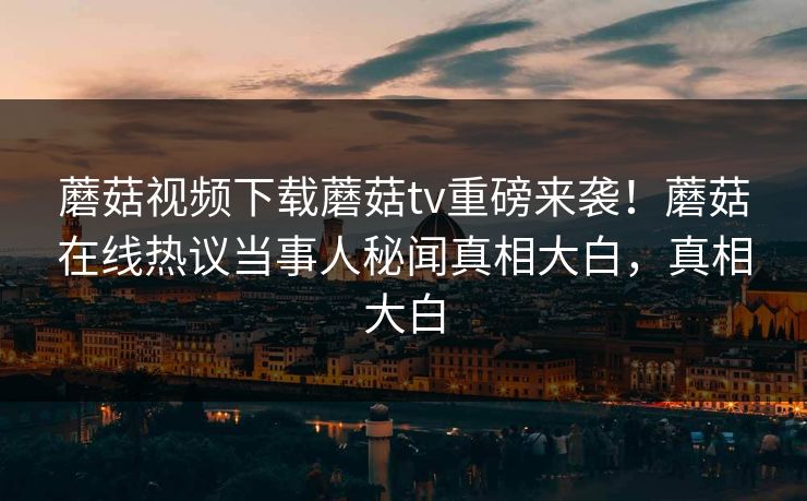 蘑菇视频下载蘑菇tv重磅来袭！蘑菇在线热议当事人秘闻真相大白，真相大白