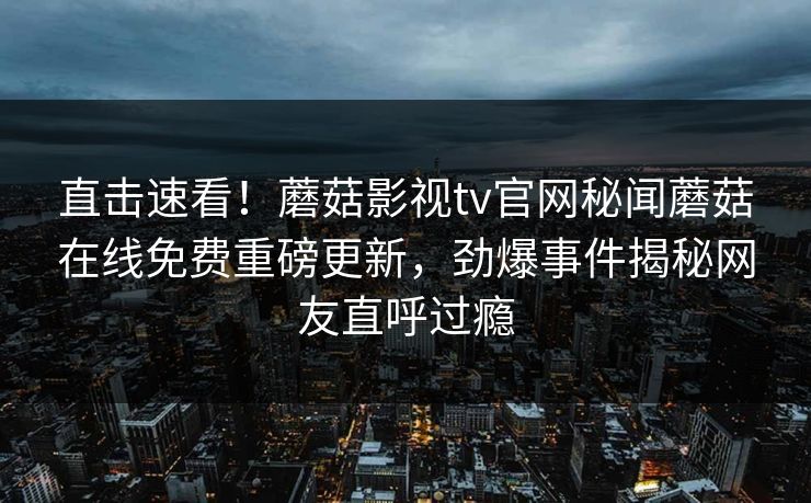 直击速看！蘑菇影视tv官网秘闻蘑菇在线免费重磅更新，劲爆事件揭秘网友直呼过瘾