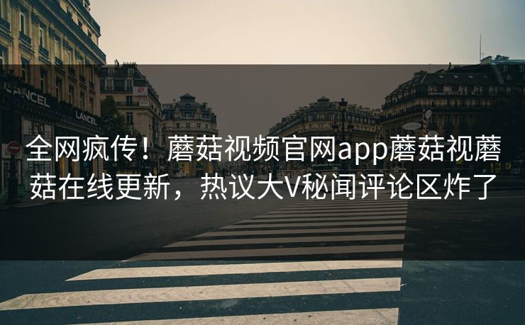 全网疯传！蘑菇视频官网app蘑菇视蘑菇在线更新，热议大V秘闻评论区炸了