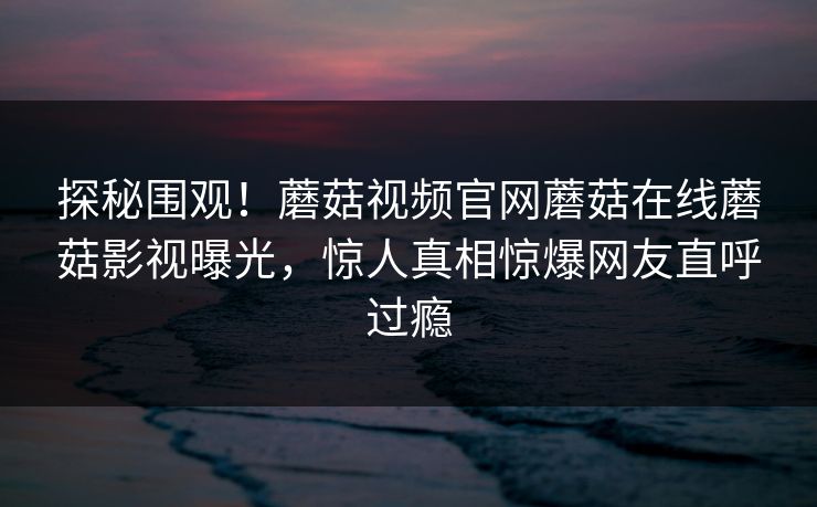 探秘围观！蘑菇视频官网蘑菇在线蘑菇影视曝光，惊人真相惊爆网友直呼过瘾