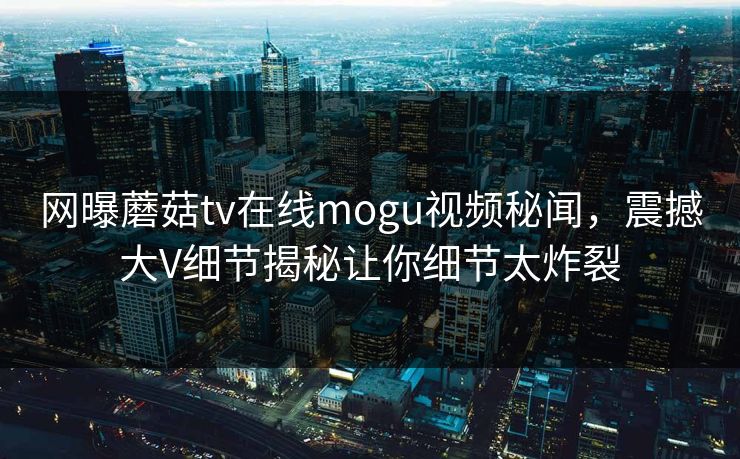 网曝蘑菇tv在线mogu视频秘闻，震撼大V细节揭秘让你细节太炸裂