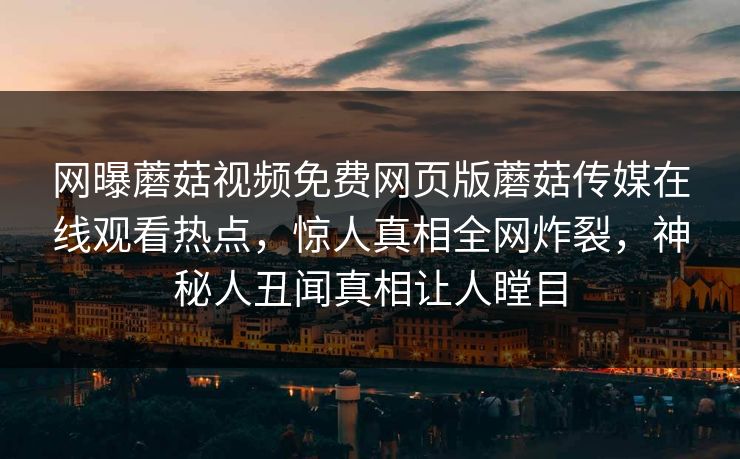 网曝蘑菇视频免费网页版蘑菇传媒在线观看热点，惊人真相全网炸裂，神秘人丑闻真相让人瞠目