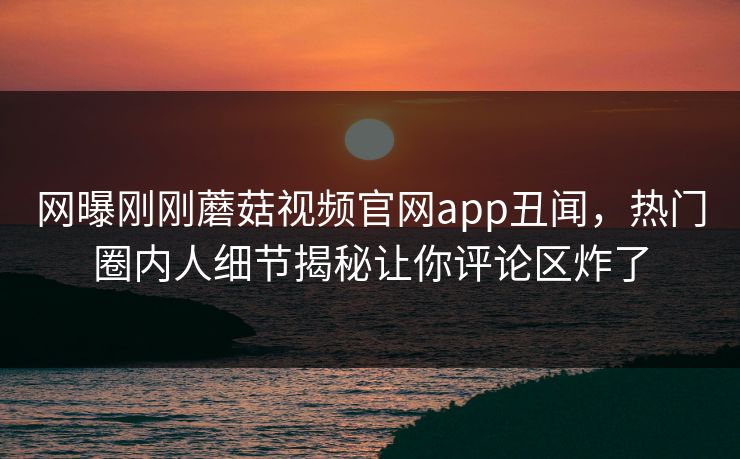 网曝刚刚蘑菇视频官网app丑闻，热门圈内人细节揭秘让你评论区炸了