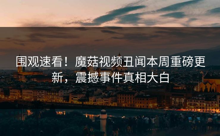 围观速看！魔菇视频丑闻本周重磅更新，震撼事件真相大白