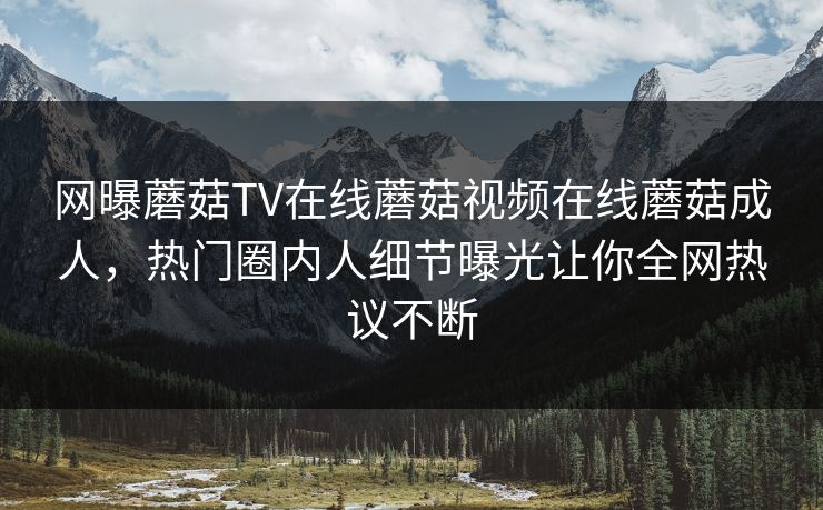 网曝蘑菇TV在线蘑菇视频在线蘑菇成人，热门圈内人细节曝光让你全网热议不断