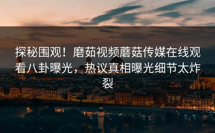 探秘围观！磨茹视频蘑菇传媒在线观看八卦曝光，热议真相曝光细节太炸裂