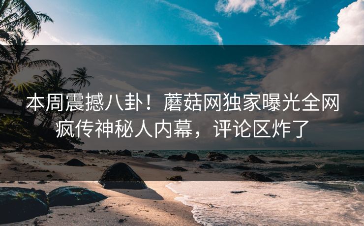 本周震撼八卦！蘑菇网独家曝光全网疯传神秘人内幕，评论区炸了