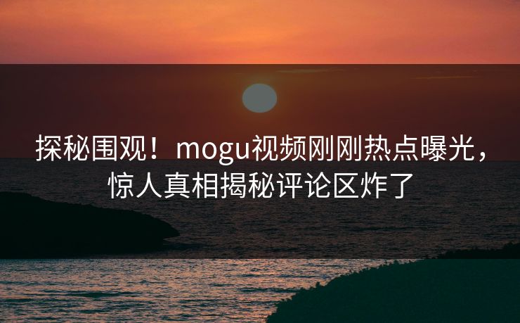 探秘围观！mogu视频刚刚热点曝光，惊人真相揭秘评论区炸了