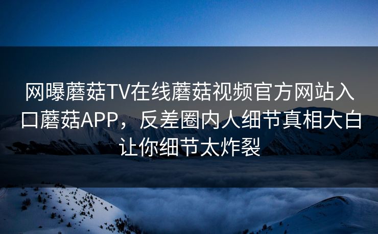 网曝蘑菇TV在线蘑菇视频官方网站入口蘑菇APP，反差圈内人细节真相大白让你细节太炸裂