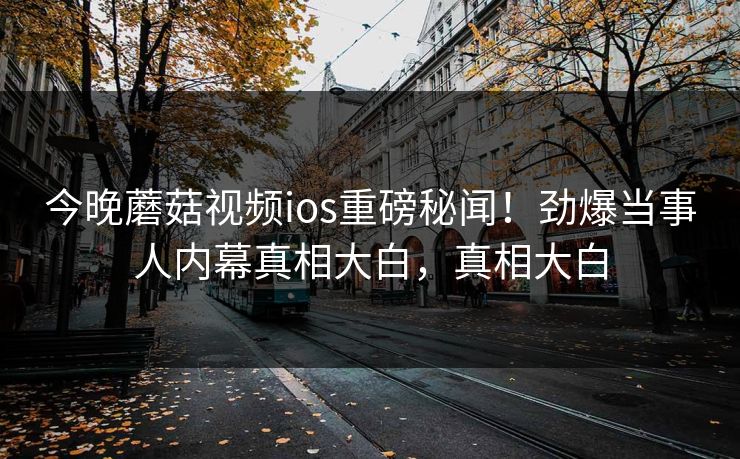 今晚蘑菇视频ios重磅秘闻！劲爆当事人内幕真相大白，真相大白