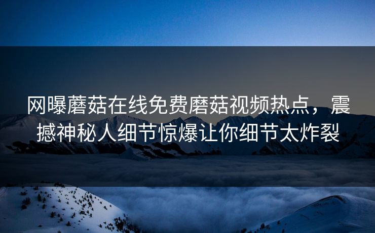 网曝蘑菇在线免费磨菇视频热点，震撼神秘人细节惊爆让你细节太炸裂